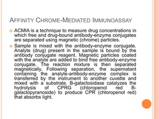 AFFINITY CHROME-MEDIATED IMMUNOASSAY
 ACMIA is a technique to measure drug concentrations in
which free and drug-bound antibody-enzyme conjugates
are separated using magnetic (chrome) particles.
 Sample is mixed with the antibody-enzyme conjugate.
Analyte (drug) present in the sample is bound by the
antibody conjugate reagent. Magnetic particles coated
with the analyte are added to bind free antibody-enzyme
conjugate. The reaction mixture is then separated
magnetically. Following separation, the supernatant
containing the analyte-antibody-enzyme complex is
transferred by the instrument to another cuvette and
mixed with a substrate. B-galactosidase catalyzes the
hydrolysis of CPRG (chloropenol red B-
galactopyranoside) to produce CPR (chloropenol red)
that absorbs light.
 