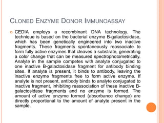 CLONED ENZYME DONOR IMMUNOASSAY
 CEDIA employs a recombinant DNA technology. The
technique is based on the bacterial enzyme B-galactosidase,
which has been genetically engineered into two inactive
fragments. These fragments spontaneously reassociate to
form fully active enzymes that cleaves a substrate, generating
a color change that can be measured spectrophotometrically.
Analyte in the sample competes with analyte conjugated to
one inactive B-galactosidase fragment for antibody binding
sites. If analyte is present, it binds to antibody, leaving the
inactive enzyme fragments free to form active enzyme. If
analyte is not present, antibody binds to analyte conjugated to
inactive fragment, inhibiting reassociation of these inactive B-
galactosidase fragments and no enzyme is formed. The
amount of active enzyme formed (absorbance change) are
directly proportional to the amount of analyte present in the
sample.
 