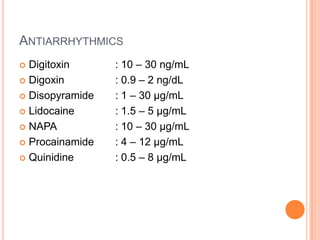 ANTIARRHYTHMICS
 Digitoxin : 10 – 30 ng/mL
 Digoxin : 0.9 – 2 ng/dL
 Disopyramide : 1 – 30 µg/mL
 Lidocaine : 1.5 – 5 µg/mL
 NAPA : 10 – 30 µg/mL
 Procainamide : 4 – 12 µg/mL
 Quinidine : 0.5 – 8 µg/mL
 