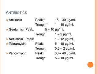 ANTIBIOTICS
 Amikacin Peak:* 15 – 30 µg/mL
Trough:* 1 – 10 µg/mL
 GentamicinPeak: 5 – 10 µg/mL
Trough: 1 – 2 µg/mL
 Netilmicin Peak: 1 – 12 µg/mL
 Tobramycin Peak: 5 – 10 µg/mL
Trough: 0.5 – 2 µg/mL
 Vancomycin Peak: 30 – 40 µg/mL
Trough: 5 – 10 µg/mL
 