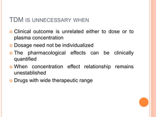 TDM IS UNNECESSARY WHEN
 Clinical outcome is unrelated either to dose or to
plasma concentration
 Dosage need not be individualized
 The pharmacological effects can be clinically
quantified
 When concentration effect relationship remains
unestablished
 Drugs with wide therapeutic range
 