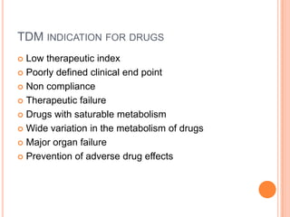 TDM INDICATION FOR DRUGS
 Low therapeutic index
 Poorly defined clinical end point
 Non compliance
 Therapeutic failure
 Drugs with saturable metabolism
 Wide variation in the metabolism of drugs
 Major organ failure
 Prevention of adverse drug effects
 