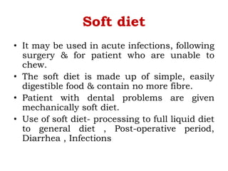 Soft diet
• It may be used in acute infections, following
surgery & for patient who are unable to
chew.
• The soft diet is made up of simple, easily
digestible food & contain no more fibre.
• Patient with dental problems are given
mechanically soft diet.
• Use of soft diet- processing to full liquid diet
to general diet , Post-operative period,
Diarrhea , Infections
 
