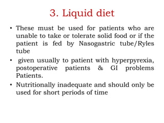 3. Liquid diet
• These must be used for patients who are
unable to take or tolerate solid food or if the
patient is fed by Nasogastric tube/Ryles
tube
• given usually to patient with hyperpyrexia,
postoperative patients & GI problems
Patients.
• Nutritionally inadequate and should only be
used for short periods of time
 