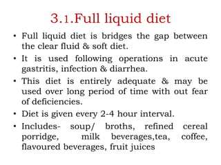 3.1.Full liquid diet
• Full liquid diet is bridges the gap between
the clear fluid & soft diet.
• It is used following operations in acute
gastritis, infection & diarrhea.
• This diet is entirely adequate & may be
used over long period of time with out fear
of deficiencies.
• Diet is given every 2-4 hour interval.
• Includes- soup/ broths, refined cereal
porridge, milk beverages,tea, coffee,
flavoured beverages, fruit juices
 