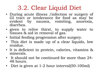 3.2. Clear Liquid Diet
• During acute illness /infection or surgery of
GI tract or intolerance for food as may be
evident by nausea, vomiting, anorexia,
diarrhea.
• given to relive thirst, to supply water to
tissues & aid in removal of gas.
• Initial feeding progression after surgery.
• This diet is made up of a clear liquids, low
residue.
• It is deficient in protein, calories, vitamins &
minerals.
• It should not be continued for more than 24-
48 hours.
• Diet is given at 1-2 hour interval(50-100ml)
 