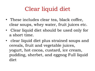 Clear liquid diet
• These includes clear tea, black coffee,
clear soups, whey water, fruit juices etc.
• Clear liquid diet should be used only for
a short time.
• clear liquid diet plus strained soups and
cereals, fruit and vegetable juices,
yogurt, hot cocoa, custard, ice cream,
pudding, sherbet, and eggnog Full liquid
diet
 