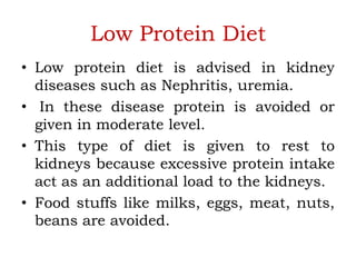Low Protein Diet
• Low protein diet is advised in kidney
diseases such as Nephritis, uremia.
• In these disease protein is avoided or
given in moderate level.
• This type of diet is given to rest to
kidneys because excessive protein intake
act as an additional load to the kidneys.
• Food stuffs like milks, eggs, meat, nuts,
beans are avoided.
 