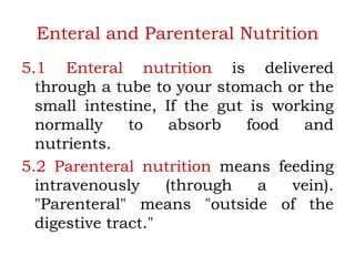 Enteral and Parenteral Nutrition
5.1 Enteral nutrition is delivered
through a tube to your stomach or the
small intestine, If the gut is working
normally to absorb food and
nutrients.
5.2 Parenteral nutrition means feeding
intravenously (through a vein).
"Parenteral" means "outside of the
digestive tract."
 