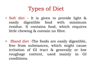 Types of Diet
• Soft diet - It is given to provide light &
easily digestible food with minimum
residue. It contains food, which requires
little chewing & contain no fibre.
• Bland diet -The foods are easily digestible,
free from substances, which might cause
irritation of GI tract & generally or low
roughage content, used mainly in GI
conditions.
 