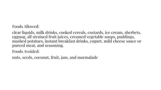 Foods Allowed:
clear liquids, milk drinks, cooked cereals, custards, ice cream, sherbets,
eggnog, all strained fruit juices, creamed vegetable soups, puddings,
mashed potatoes, instant breakfast drinks, yogurt, mild cheese sauce or
pureed meat, and seasoning.
Foods Avoided:
nuts, seeds, coconut, fruit, jam, and marmalade
 
