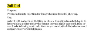 Soft Diet
Purpose:
Provide adequate nutrition for those who have troubled chewing.
Use:
patient with no teeth or ill-ﬁtting dentures; transition from full-liquid to
general diet; and for those who cannot tolerate highly seasoned, fried or
raw foods following acute infections or gastrointestinal disturbances such
as gastric ulcer or cholelithiasis.
 