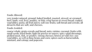 Foods Allowed:
very tender minced, ground, baked broiled, roasted, stewed, or creamed
beef, lamb, veal, liver, poultry, or ﬁsh; crisp bacon or sweet bread; cooked
vegetables; pasta; all fruit juices; soft raw fruits; soft bread and cereals; all
desserts that are soft; and cheeses.
Foods Avoided:
coarse whole-grain cereals and bread; nuts; raisins; coconut; fruits with
small seeds; fried foods; high fat gravies or sauces; spicy salad dressings;
pickled meat, ﬁsh, or poultry; strong cheeses; brown or wild rice; raw
vegetables, as well as lima beans and corn; spices such as horseradish,
mustard, and catsup; and popcorn.
 