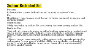Sodium- Restricted Diet
Purpose:
Reduce sodium content in the tissue and promote excretion of water.
Use:
Heart failure, hypertension, renal disease, cirrhosis, toxemia of pregnancy, and
cortisone therapy.
Modiﬁcations:
Mildly restrictive 2 g sodium diet to extremely restricted 200 mg sodium diet.
Foods Avoided:
Table salt; all commercial soups, including bouillon; gravy, catsup, mustard, meat
sauces, and soy sauce; buttermilk, ice cream, and sherbet; sodas; beet greens,
carrots, celery, chard, sauerkraut, and spinach; all canned vegetables; frozen
peas;
All baked products containing salt, baking powder, or baking soda; potato chips
and popcorn; fresh or canned shellﬁsh; all cheeses; smoked or commercially
prepared meats; salted butter or margarine; bacon, olives; and commercially
prepared salad dressings.
 