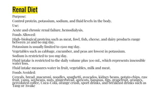 Renal Diet
Purpose:
Control protein, potassium, sodium, and ﬂuid levels in the body.
Use:
Acute and chronic renal failure, hemodialysis.
Foods Allowed:
High-biological proteins such as meat, fowl, ﬁsh, cheese, and dairy products range
between 20 and 60 mg/day.
Potassium is usually limited to 1500 mg/day.
Vegetables such as cabbage, cucumber, and peas are lowest in potassium.
Sodium is restricted to 500 mg/day.
Fluid intake is restricted to the daily volume plus 500 mL, which represents insensible
water loss.
Fluid intake measures water in fruit, vegetables, milk and meat.
Foods Avoided:
Cereals, bread, macaroni, noodles, spaghetti, avocados, kidney beans, potato chips, raw
fruit, yams, soybeans, nuts, gingerbread, apricots, bananas, ﬁgs, grapefruit, oranges,
percolated coffee, Coca-Cola, orange crush, sport drinks, and breakfast drinks such as
Tang or Awake
 