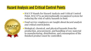 ●HACCP Stands for Hazard Analysis and Critical Control
Point. HACCP is an internationally recognized system for
reducing the risk of safety hazards in food.
●Food service employees are taught about hazard analysis
and critical control points.
●Biological, chemical, and physical hazards from the
production, procurement, and handling of raw material
to manufacturing, distribution, and consumption of the
ﬁnished product must be controlled.
Hazard Analysis and Critical Control Points
 