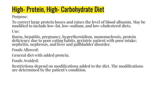 High- Protein, High- Carbohydrate Diet
Purpose:
To correct large protein losses and raises the level of blood albumin. May be
modiﬁed to include low-fat, low-sodium, and low-cholesterol diets.
Use:
Burns, hepatitis, pregnancy, hyperthyroidism, mononucleosis, protein
deﬁciency due to poor eating habits, geriatric patient with poor intake;
nephritis, nephrosis, and liver and gallbladder disorder.
Foods Allowed:
General diet with added protein.
Foods Avoided:
Restrictions depend on modiﬁcations added to the diet. The modiﬁcations
are determined by the patient’s condition.
 