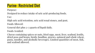 Purine- Restricted Diet
Purpose:
Designed to reduce intake of uric acid-producing foods.
Use:
High uric acid retention, uric acid renal stones, and gout.
Foods Allowed:
General diet plus 2-3 quarts of liquid daily.
Foods Avoided:
Cheese containing spices or nuts, fried eggs, meat, liver, seafood, lentils,
dried peas and beans, broth, bouillon, gravies, oatmeal and whole wheat,
pasta, noodles, and alcoholic beverages. Limited quantities of meat, ﬁsh,
and seafood allowed.
 
