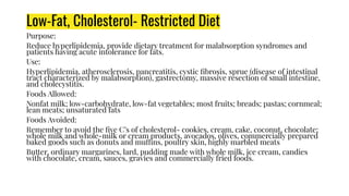 Low-Fat, Cholesterol- Restricted Diet
Purpose:
Reduce hyperlipidemia, provide dietary treatment for malabsorption syndromes and
patients having acute intolerance for fats.
Use:
Hyperlipidemia, atherosclerosis, pancreatitis, cystic ﬁbrosis, sprue (disease of intestinal
tract characterized by malabsorption), gastrectomy, massive resection of small intestine,
and cholecystitis.
Foods Allowed:
Nonfat milk; low-carbohydrate, low-fat vegetables; most fruits; breads; pastas; cornmeal;
lean meats; unsaturated fats
Foods Avoided:
Remember to avoid the ﬁve C’s of cholesterol- cookies, cream, cake, coconut, chocolate;
whole milk and whole-milk or cream products, avocados, olives, commercially prepared
baked goods such as donuts and muffins, poultry skin, highly marbled meats
Butter, ordinary margarines, lard, pudding made with whole milk, ice cream, candies
with chocolate, cream, sauces, gravies and commercially fried foods.
 