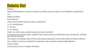 Diabetic Diet
Purpose:
Maintain blood glucose as near as normal as possible; prevent or delay onset of diabetic complications.
Use:
Diabetes mellitus
Foods Allowed:
Choose foods with low glycemic index composed of:
45-55% carbohydrates
30-35% fats
10-25% protein
Coffee, tea, broth, spices and ﬂavoring can be used as desired.
Exchange groups include: milk, vegetable, fruits, starch/bread, meat (divided in lean, medium fat, and high
fat), and fat exchanges.
The number of exchanges allowed from each group is dependent on the total number of calories allowed.
Non-nutritive sweeteners (sorbitol) in moderation with controlled, normal weight diabetics.
Foods Avoided:
Concentrated sweets or regular soft drinks.
 