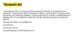 A therapeutic diet is a meal plan that controls the intake of certain foods or
nutrients. A therapeutic diet is sometimes called a “special diet”. It is part of the
treatment of a medical condition. A therapeutic diet is usually a modiﬁcation of a
Regular diet. It is modiﬁed or tailored to ﬁt the nutrition needs of a particular
patient.
Therapeutic diets are modiﬁed for
(1) nutrients,
(2) texture and/or
(3) food allergies or food intolerances.
Therapeutic diet
 