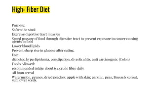 High- Fiber Diet
Purpose:
Soften the stool
Exercise digestive tract muscles
Speed passage of food through digestive tract to prevent exposure to cancer causing
agents in food
Lower blood lipids
Prevent sharp rise in glucose after eating.
Use:
diabetes, hyperlipidemia, constipation, diverticulitis, anti carcinogenic (Colon)
Foods Allowed:
recommended intake about 6 g crude ﬁber daily
All bran cereal
Watermelon, prunes, dried peaches, apple with skin; parsnip, peas, Brussels sprout,
sunﬂower seeds.
 