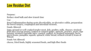 Low Residue Diet
Purpose:
Reduce stool bulk and slow transit time
Use:
Bowel inﬂammation during acute diverticulitis, or ulcerative colitis, preparation
for bowel surgery, esophageal and intestinal stenosis.
Foods Allowed:
Eggs; ground or well-cooked tender meat, ﬁsh, poultry; milk, cheeses; strained
fruit juice (except prune): cooked or canned apples, apricots, peaches, pears; ripe
banana; strained vegetable juice: canned, cooked, or strained asparagus, beets,
green beans, pumpkin, squash, spinach; white bread; reﬁned cereals (Cream of
Wheat)
Foods Not Allowed:
cheese, fried foods, highly seasoned foods, and high ﬁber foods
 