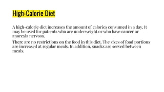 High-Calorie Diet
A high-calorie diet increases the amount of calories consumed in a day. It
may be used for patients who are underweight or who have cancer or
anorexia nervosa.
There are no restrictions on the food in this diet. The sizes of food portions
are increased at regular meals. In addition, snacks are served between
meals.
 