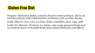 Gluten-Free Diet
Purpose—eliminates gluten, a protein found in wheat products. These are
used for patients with malabsorption syndromes such as celiac disease.
Foods Allowed—rice, corn, soy ﬂour, fruits, vegetables, meat, eggs, milk
Foods Not Allowed—all wheat, rye, barley, oats: many prepared foods such
as creamed sauces or breaded foods (may contain thickeners and ﬁllers)
 