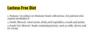 Lactose-Free Diet
1. Purpose—to reduce or eliminate foods with lactose, for patients who
cannot metabolize it
2. Foods Allowed—most meats, fruits and vegetables, cereals and grains
3. Foods Not Allowed—foods containing lactose, such as milk, cheese and
ice cream
 