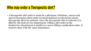 Who may order a Therapeutic diet?
●A therapeutic diet order is made by a physician. Dietitians, nurses and
speech therapists often make recommendations to physicians about
therapeutic diets for patients. Once the therapeutic diet is ordered, it is
ﬁlled by the food service department. Filling a diet order in the
foodservice department is similar to a nurse ﬁlling a medication order. It
must be done with the same importance.
 