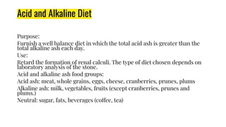 Acid and Alkaline Diet
Purpose:
Furnish a well balance diet in which the total acid ash is greater than the
total alkaline ash each day.
Use:
Retard the formation of renal calculi. The type of diet chosen depends on
laboratory analysis of the stone.
Acid and alkaline ash food groups:
Acid ash: meat, whole grains, eggs, cheese, cranberries, prunes, plums
Alkaline ash: milk, vegetables, fruits (except cranberries, prunes and
plums.)
Neutral: sugar, fats, beverages (coffee, tea)
 