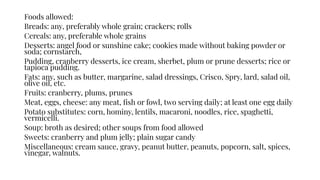 Foods allowed:
Breads: any, preferably whole grain; crackers; rolls
Cereals: any, preferable whole grains
Desserts: angel food or sunshine cake; cookies made without baking powder or
soda; cornstarch,
Pudding, cranberry desserts, ice cream, sherbet, plum or prune desserts; rice or
tapioca pudding.
Fats: any, such as butter, margarine, salad dressings, Crisco, Spry, lard, salad oil,
olive oil, etc.
Fruits: cranberry, plums, prunes
Meat, eggs, cheese: any meat, ﬁsh or fowl, two serving daily; at least one egg daily
Potato substitutes: corn, hominy, lentils, macaroni, noodles, rice, spaghetti,
vermicelli.
Soup: broth as desired; other soups from food allowed
Sweets: cranberry and plum jelly; plain sugar candy
Miscellaneous: cream sauce, gravy, peanut butter, peanuts, popcorn, salt, spices,
vinegar, walnuts.
 