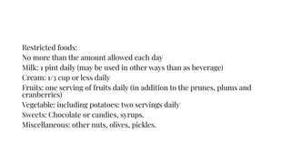 Restricted foods:
No more than the amount allowed each day
Milk: 1 pint daily (may be used in other ways than as beverage)
Cream: 1/3 cup or less daily
Fruits: one serving of fruits daily (in addition to the prunes, plums and
cranberries)
Vegetable: including potatoes: two servings daily
Sweets: Chocolate or candies, syrups.
Miscellaneous: other nuts, olives, pickles.
 