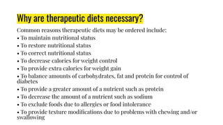 Why are therapeutic diets necessary?
Common reasons therapeutic diets may be ordered include:
• To maintain nutritional status
• To restore nutritional status
• To correct nutritional status
• To decrease calories for weight control
• To provide extra calories for weight gain
• To balance amounts of carbohydrates, fat and protein for control of
diabetes
• To provide a greater amount of a nutrient such as protein
• To decrease the amount of a nutrient such as sodium
• To exclude foods due to allergies or food intolerance
• To provide texture modiﬁcations due to problems with chewing and/or
swallowing
 
