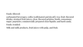 Foods Allowed:
carbonated beverages; coffee (caffeinated and decaff.); tea; fruit-ﬂavored
drinks; strained fruit juices; clear, ﬂavored gelatins; broth, consomme;
sugar; popsicles; commercially prepared clear liquids; and hard candy.
Foods Avoided:
Milk and milk products, fruit juices with pulp, and fruit.
 