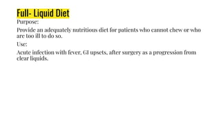 Full- Liquid Diet
Purpose:
Provide an adequately nutritious diet for patients who cannot chew or who
are too ill to do so.
Use:
Acute infection with fever, GI upsets, after surgery as a progression from
clear liquids.
 