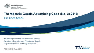 Therapeutic Goods Advertising Code (No. 2) 2018
The Code basics
Advertising Education and Assurance Section
Regulatory Education and Compliance Branch
Regulatory Practice and Support Division
ACCORD 15 March 2019
 