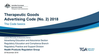 Therapeutic Goods
Advertising Code (No. 2) 2018
The Code basics
Leanne McCauley & Alexandra Dance
Advertising Education and Assurance Section
Regulatory Education and Compliance Branch
Regulatory Practice and Support Division
Health Products Regulation Group
20 November 2018
 