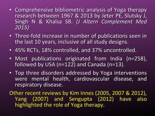 • Comprehensive bibliometric analysis of Yoga therapyComprehensive bibliometric analysis of Yoga therapy
research between 1967 & 2013 by Jeter PE, Slutsky J,research between 1967 & 2013 by Jeter PE, Slutsky J,
Singh N & Khalsa SB.Singh N & Khalsa SB. (J Altern Complement Med(J Altern Complement Med
2015)2015)
• Three-fold increase in number of publications seen inThree-fold increase in number of publications seen in
the last 10 years, inclusive of all study designs.the last 10 years, inclusive of all study designs.
• 45% RCTs, 18% controlled, and 37% uncontrolled.45% RCTs, 18% controlled, and 37% uncontrolled.
• Most publications originated from India (n=258),Most publications originated from India (n=258),
followed by USA (n=122) and Canada (n=13).followed by USA (n=122) and Canada (n=13).
• Top three disorders addressed by Yoga interventionsTop three disorders addressed by Yoga interventions
were mental health, cardiovascular disease, andwere mental health, cardiovascular disease, and
respiratory disease.respiratory disease.
Other recent reviews by Kim Innes (2005, 2007 & 2012),Other recent reviews by Kim Innes (2005, 2007 & 2012),
Yang (2007) and Sengupta (2012) have alsoYang (2007) and Sengupta (2012) have also
highlighted the role of Yoga therapy.highlighted the role of Yoga therapy.
 