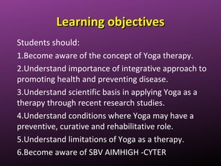 Learning objectivesLearning objectives
Students should:
1.Become aware of the concept of Yoga therapy.
2.Understand importance of integrative approach to
promoting health and preventing disease.
3.Understand scientific basis in applying Yoga as a
therapy through recent research studies.
4.Understand conditions where Yoga may have a
preventive, curative and rehabilitative role.
5.Understand limitations of Yoga as a therapy.
6.Become aware of SBV AIMHIGH -CYTER
 