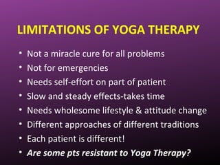 LIMITATIONS OF YOGA THERAPY
• Not a miracle cure for all problems
• Not for emergencies
• Needs self-effort on part of patient
• Slow and steady effects-takes time
• Needs wholesome lifestyle & attitude change
• Different approaches of different traditions
• Each patient is different!
• Are some pts resistant to Yoga Therapy?
 