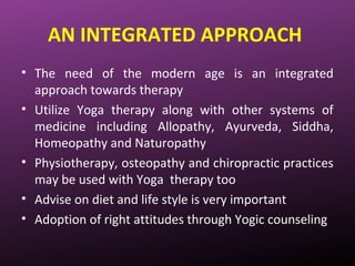 AN INTEGRATED APPROACH
• The need of the modern age is an integrated
approach towards therapy
• Utilize Yoga therapy along with other systems of
medicine including Allopathy, Ayurveda, Siddha,
Homeopathy and Naturopathy
• Physiotherapy, osteopathy and chiropractic practices
may be used with Yoga therapy too
• Advise on diet and life style is very important
• Adoption of right attitudes through Yogic counseling
 