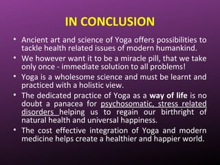 IN CONCLUSION
• Ancient art and science of Yoga offers possibilities to
tackle health related issues of modern humankind.
• We however want it to be a miracle pill, that we take
only once - immediate solution to all problems!
• Yoga is a wholesome science and must be learnt and
practiced with a holistic view.
• The dedicated practice of Yoga as a way of life is no
doubt a panacea for psychosomatic, stress related
disorders helping us to regain our birthright of
natural health and universal happiness.
• The cost effective integration of Yoga and modern
medicine helps create a healthier and happier world.
 