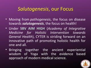 Salutogenesis, our Focus
• Moving from pathogenesis, the focus on disease
towards salutogenesis, the focus on health!
• Under SBV AIM HIGHSBV AIM HIGH (Academy of Integrative
Medicine for Holistic Intervention towards
General Health), CYTER is striding forward on an
innovative path of promoting holistic health for
one and all.
• Bringing together the ancient experiential
wisdom of Yoga with the evidence based
approach of modern medical science.
 