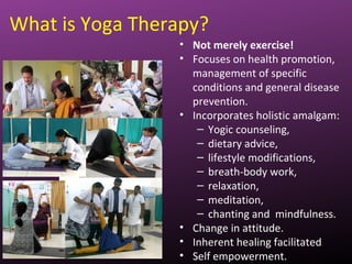 What is Yoga Therapy?
• Not merely exercise!
• Focuses on health promotion,
management of specific
conditions and general disease
prevention.
• Incorporates holistic amalgam:
– Yogic counseling,
– dietary advice,
– lifestyle modifications,
– breath-body work,
– relaxation,
– meditation,
– chanting and mindfulness.
• Change in attitude.
• Inherent healing facilitated
• Self empowerment.
 