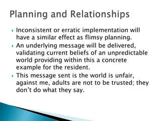    Inconsistent or erratic implementation will
    have a similar effect as flimsy planning.
   An underlying message will be delivered,
    validating current beliefs of an unpredictable
    world providing within this a concrete
    example for the resident.
   This message sent is the world is unfair,
    against me, adults are not to be trusted; they
    don‟t do what they say.
 