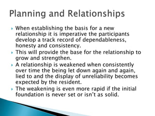    When establishing the basis for a new
    relationship it is imperative the participants
    develop a track record of dependableness,
    honesty and consistency.
   This will provide the base for the relationship to
    grow and strengthen.
   A relationship is weakened when consistently
    over time the being let down again and again,
    lied to and the display of unreliability becomes
    expected by the resident.
   The weakening is even more rapid if the initial
    foundation is never set or isn‟t as solid.
 
