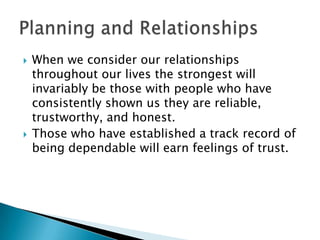    When we consider our relationships
    throughout our lives the strongest will
    invariably be those with people who have
    consistently shown us they are reliable,
    trustworthy, and honest.
   Those who have established a track record of
    being dependable will earn feelings of trust.
 