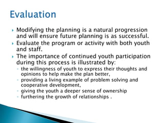    Modifying the planning is a natural progression
    and will ensure future planning is as successful.
   Evaluate the program or activity with both youth
    and staff.
   The importance of continued youth participation
    during this process is illustrated by:
    ◦ the willingness of youth to express their thoughts and
      opinions to help make the plan better,
    ◦ providing a living example of problem solving and
      cooperative development,
    ◦ giving the youth a deeper sense of ownership
    ◦ furthering the growth of relationships .
 